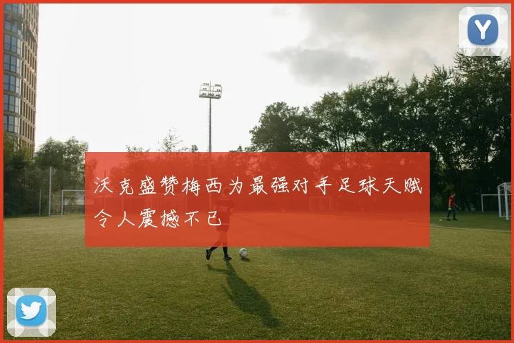 沃克盛赞梅西为最强对手足球天赋令人震撼不已