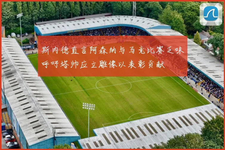 斯内德直言阿森纳与马竞比赛乏味呼吁塔帅应立雕像以表彰贡献