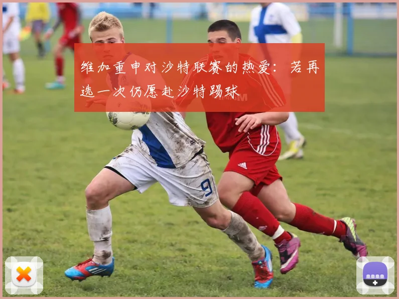 维加重申对沙特联赛的热爱：若再选一次仍愿赴沙特踢球