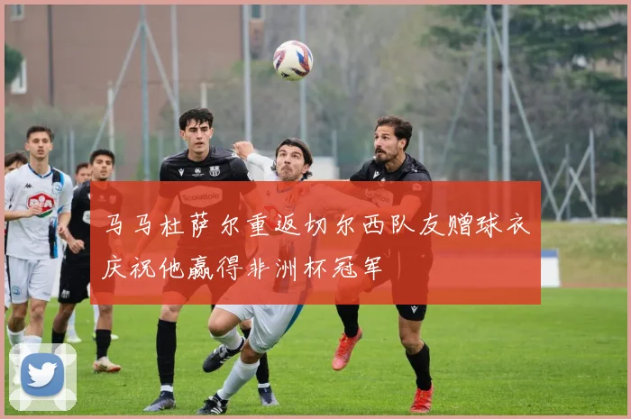 马马杜萨尔重返切尔西队友赠球衣庆祝他赢得非洲杯冠军