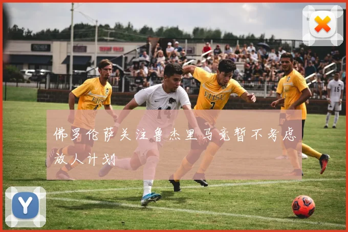 佛罗伦萨关注鲁杰里马竞暂不考虑放人计划