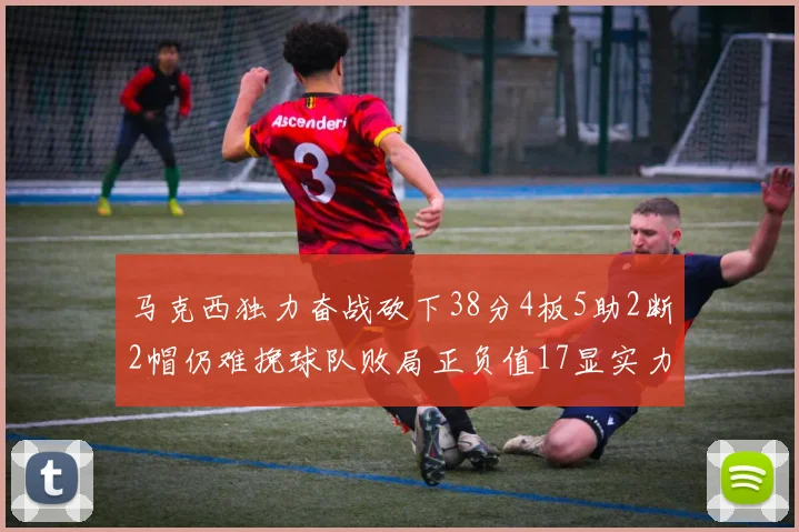 马克西独力奋战砍下38分4板5助2断2帽仍难挽球队败局正负值17显实力