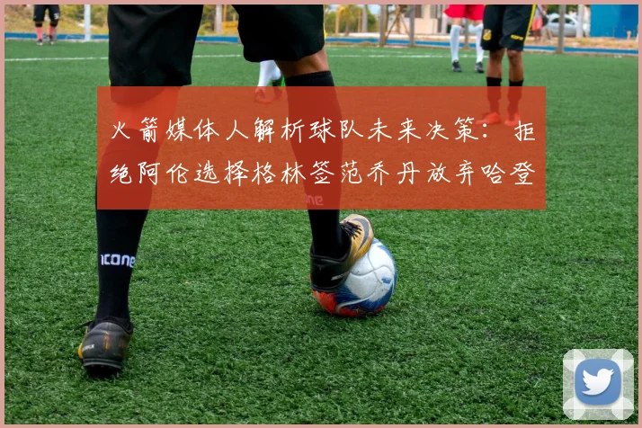 火箭媒体人解析球队未来决策：拒绝阿伦选择格林签范乔丹放弃哈登