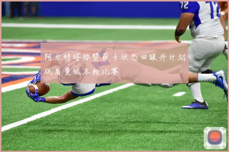 阿尔特塔称赞萨卡状态回暖并计划观看曼城本轮比赛
