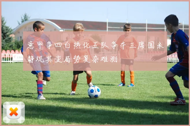 意甲争四白热化五队争夺三席国米静观其变局势复杂难测