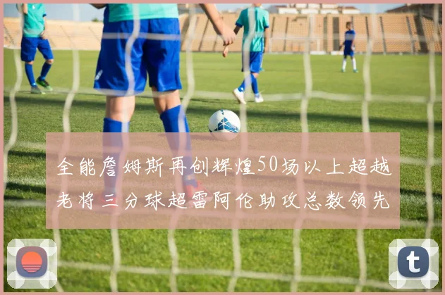 全能詹姆斯再创辉煌50场以上超越老将三分球超雷阿伦助攻总数领先隆多