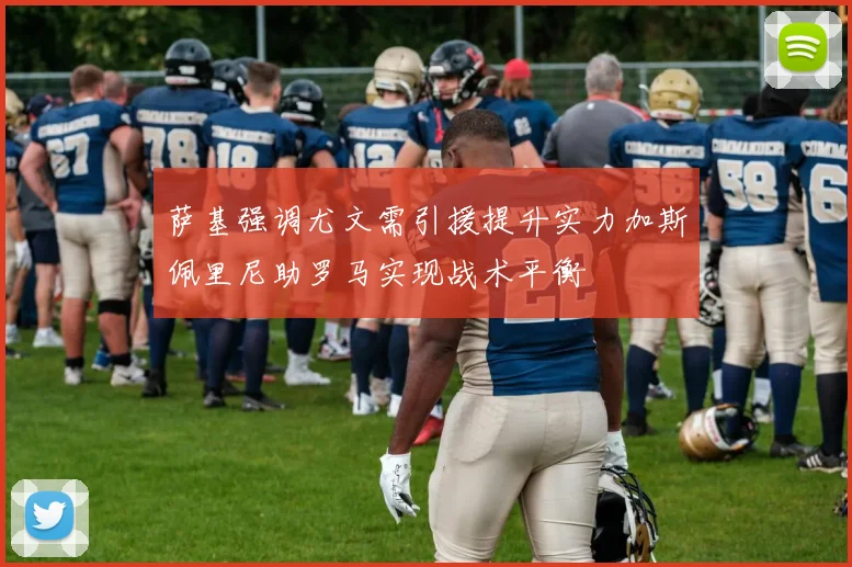 萨基强调尤文需引援提升实力加斯佩里尼助罗马实现战术平衡