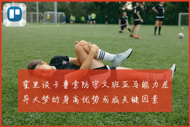 霍里谈卡鲁索防守文班亚马能力差异大梦的身高优势或成关键因素