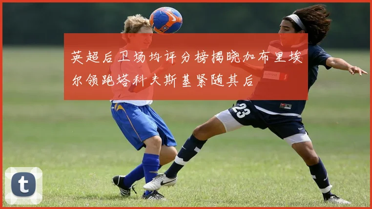 英超后卫场均评分榜揭晓加布里埃尔领跑塔科夫斯基紧随其后