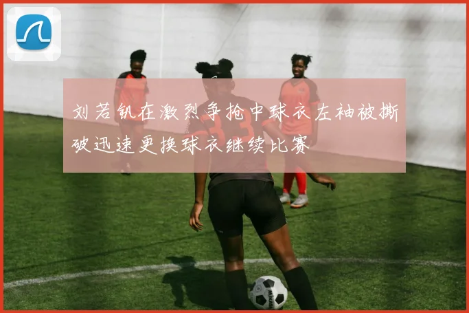 刘若钒在激烈争抢中球衣左袖被撕破迅速更换球衣继续比赛